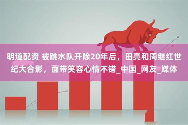 明道配资 被跳水队开除20年后，田亮和周继红世纪大合影，面带笑容心情不错_中国_网友_媒体