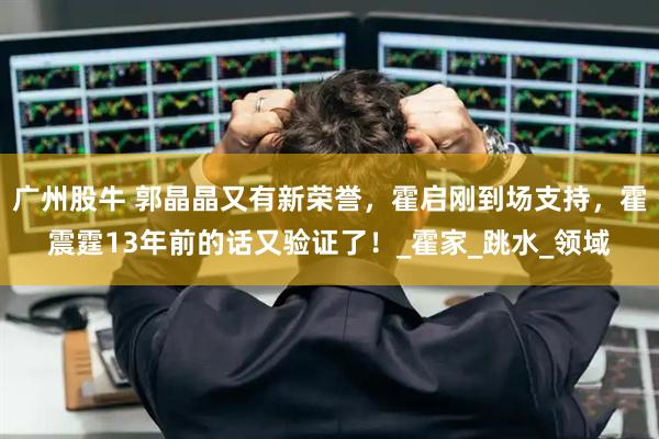 广州股牛 郭晶晶又有新荣誉，霍启刚到场支持，霍震霆13年前的话又验证了！_霍家_跳水_领域