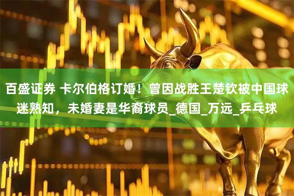 百盛证券 卡尔伯格订婚！曾因战胜王楚钦被中国球迷熟知，未婚妻是华裔球员_德国_万远_乒乓球