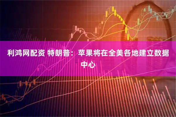 利鸿网配资 特朗普：苹果将在全美各地建立数据中心