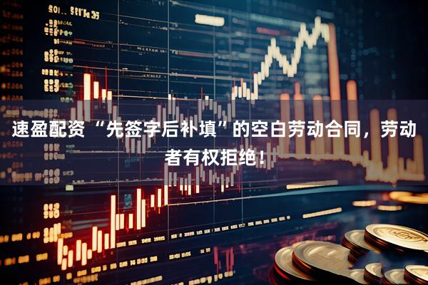速盈配资 “先签字后补填”的空白劳动合同，劳动者有权拒绝！
