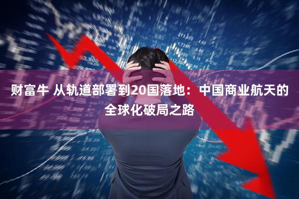 财富牛 从轨道部署到20国落地：中国商业航天的全球化破局之路
