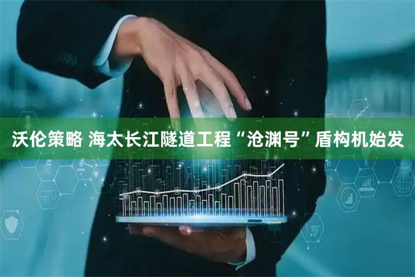 沃伦策略 海太长江隧道工程“沧渊号”盾构机始发