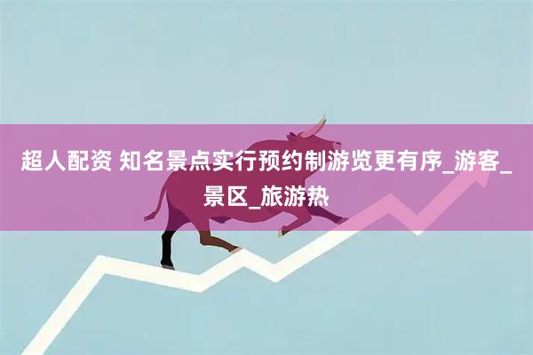 超人配资 知名景点实行预约制游览更有序_游客_景区_旅游热