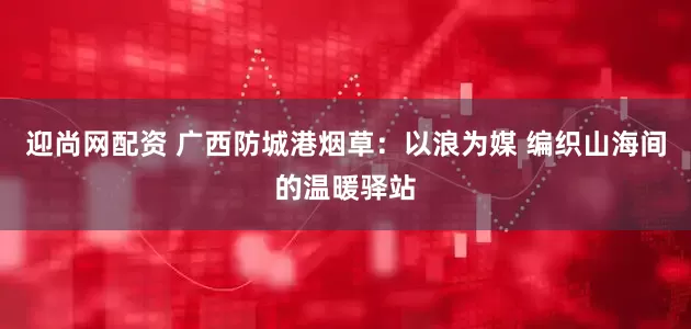 迎尚网配资 广西防城港烟草：以浪为媒 编织山海间的温暖驿站