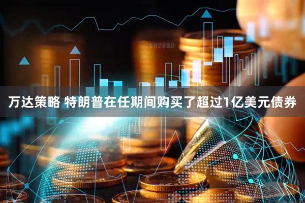 万达策略 特朗普在任期间购买了超过1亿美元债券
