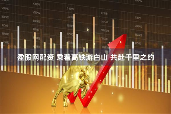 盈股网配资 乘着高铁游白山 共赴千里之约