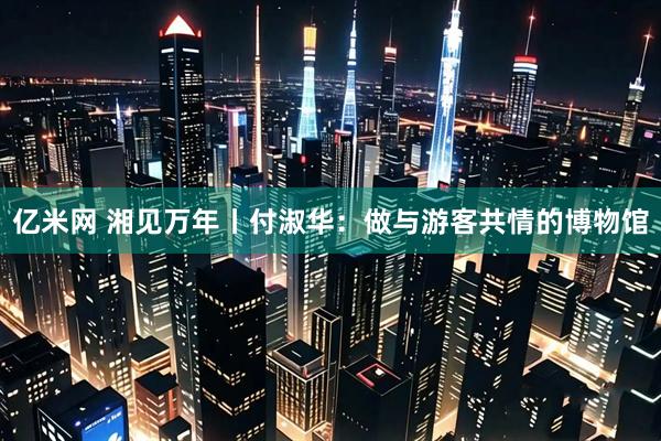 亿米网 湘见万年丨付淑华:做与游客共情的博物馆