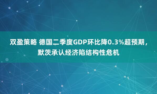双盈策略 德国二季度GDP环比降0.3%超预期，默茨承认经济陷结构性危机