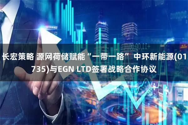 长宏策略 源网荷储赋能“一带一路” 中环新能源(01735)与EGN LTD签署战略合作协议