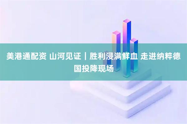美港通配资 山河见证｜胜利浸满鲜血 走进纳粹德国投降现场