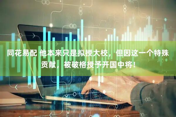 同花易配 他本来只是拟授大校，但因这一个特殊贡献，被破格授予开国中将！