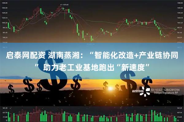 启泰网配资 湖南蒸湘：“智能化改造+产业链协同” 助力老工业基地跑出“新速度”