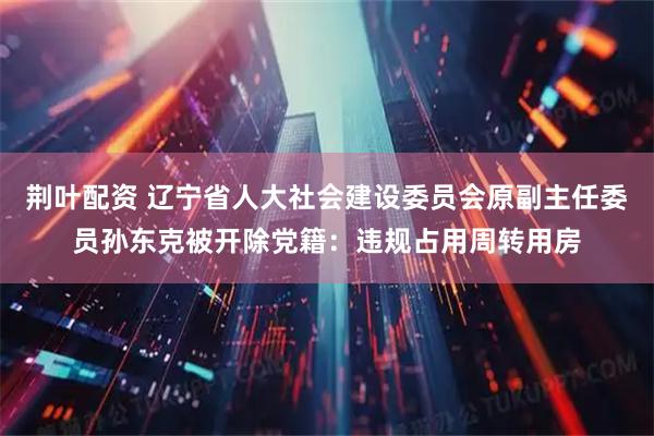 荆叶配资 辽宁省人大社会建设委员会原副主任委员孙东克被开除党籍：违规占用周转用房