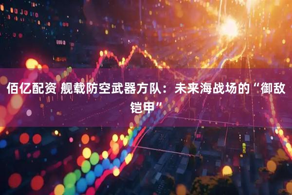 佰亿配资 舰载防空武器方队：未来海战场的“御敌铠甲”