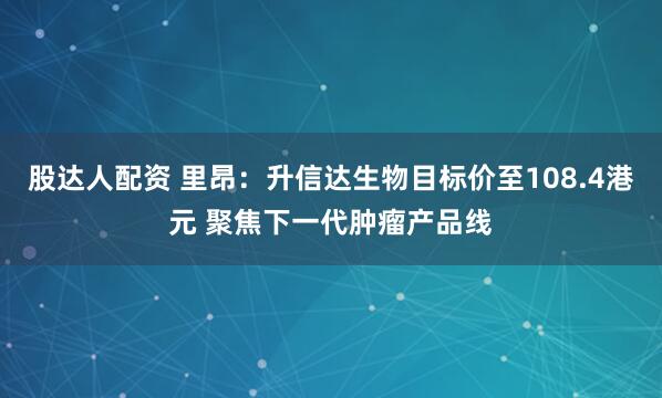 股达人配资 里昂：升信达生物目标价至108.4港元 聚焦下一代肿瘤产品线