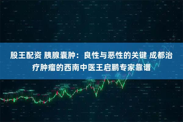 股王配资 胰腺囊肿：良性与恶性的关键 成都治疗肿瘤的西南中医王启鹏专家靠谱