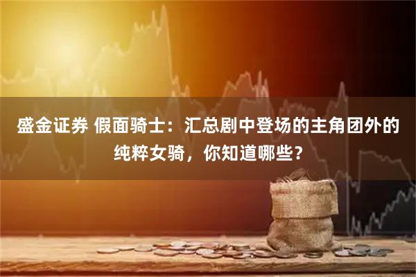 盛金证券 假面骑士：汇总剧中登场的主角团外的纯粹女骑，你知道哪些？