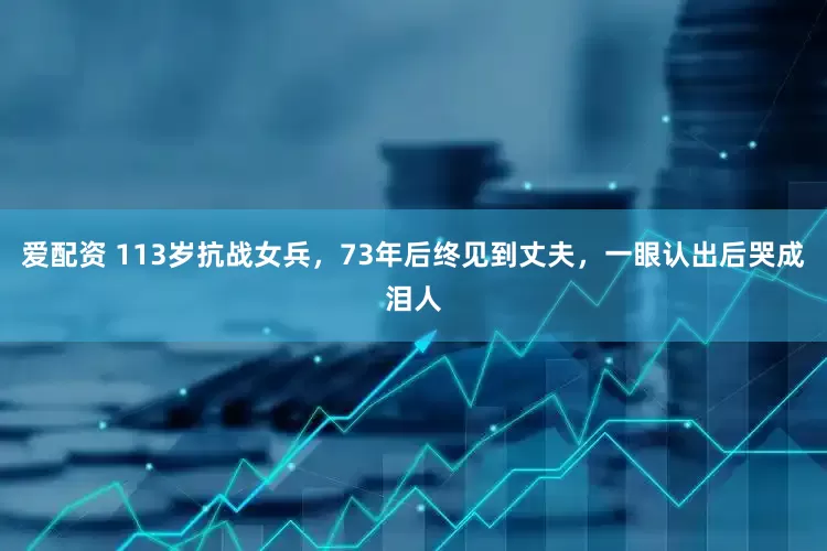 爱配资 113岁抗战女兵，73年后终见到丈夫，一眼认出后哭成泪人