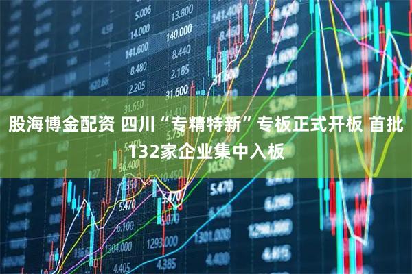 股海博金配资 四川“专精特新”专板正式开板 首批132家企业集中入板