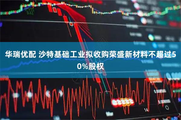 华瑞优配 沙特基础工业拟收购荣盛新材料不超过50%股权