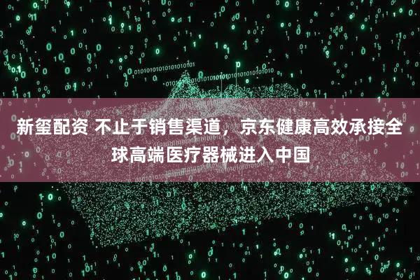 新玺配资 不止于销售渠道，京东健康高效承接全球高端医疗器械进入中国